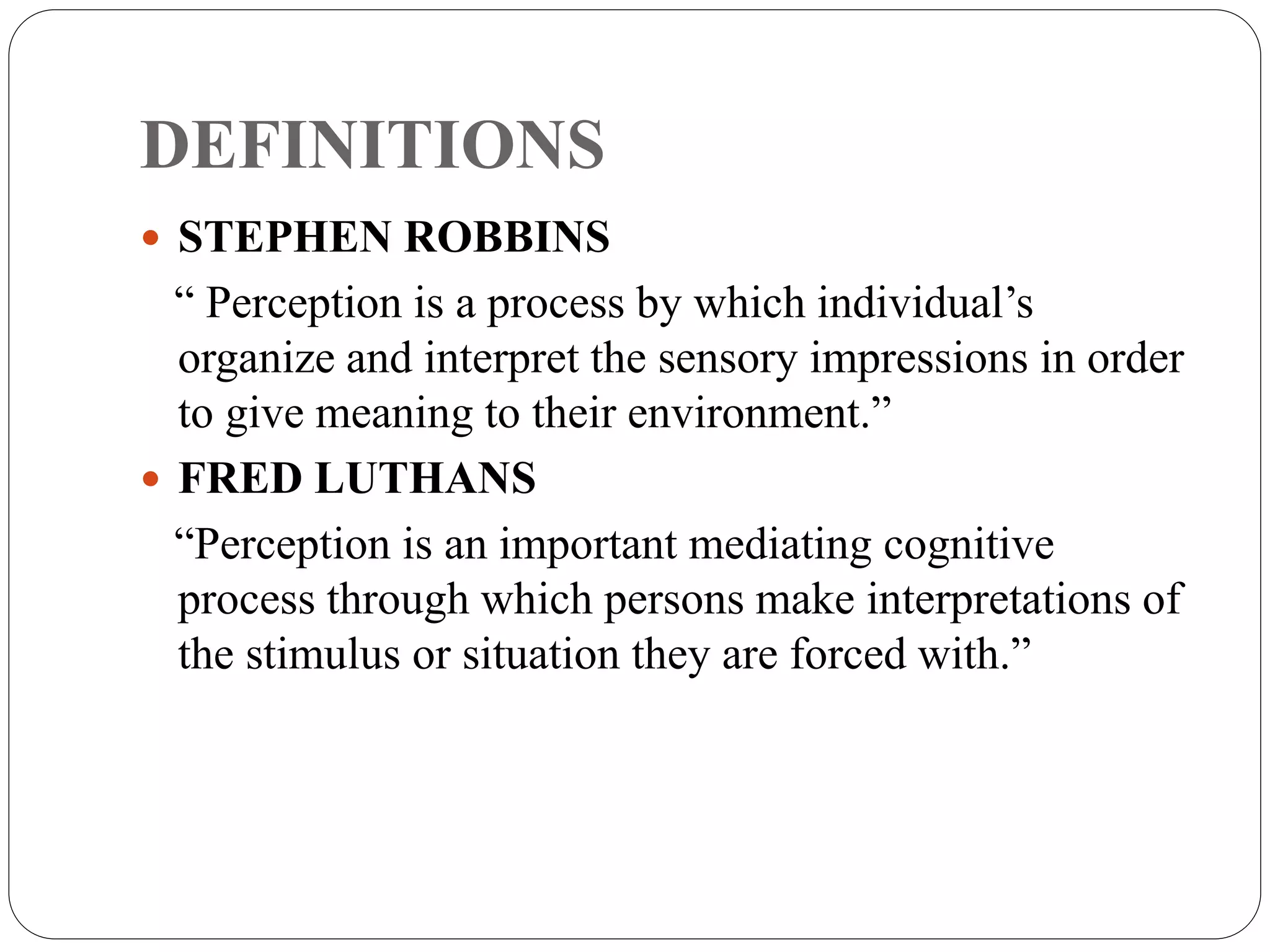 DEFINITIONS
 STEPHEN ROBBINS
“ Perception is a process by which individual’s
organize and interpret the sensory impressions in order
to give meaning to their environment.”
 FRED LUTHANS
“Perception is an important mediating cognitive
process through which persons make interpretations of
the stimulus or situation they are forced with.”
 