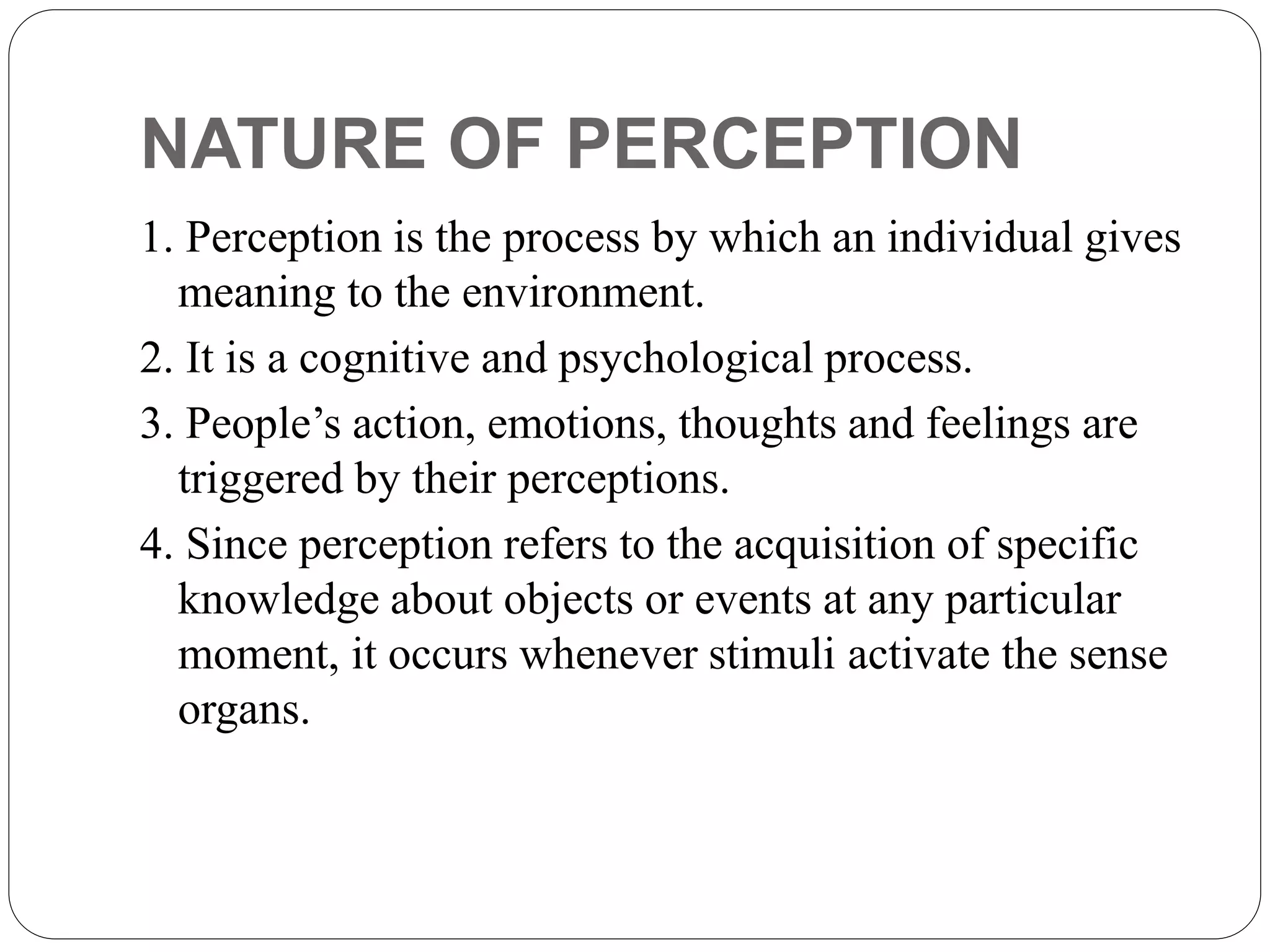 NATURE OF PERCEPTION
1. Perception is the process by which an individual gives
meaning to the environment.
2. It is a cognitive and psychological process.
3. People’s action, emotions, thoughts and feelings are
triggered by their perceptions.
4. Since perception refers to the acquisition of specific
knowledge about objects or events at any particular
moment, it occurs whenever stimuli activate the sense
organs.
 