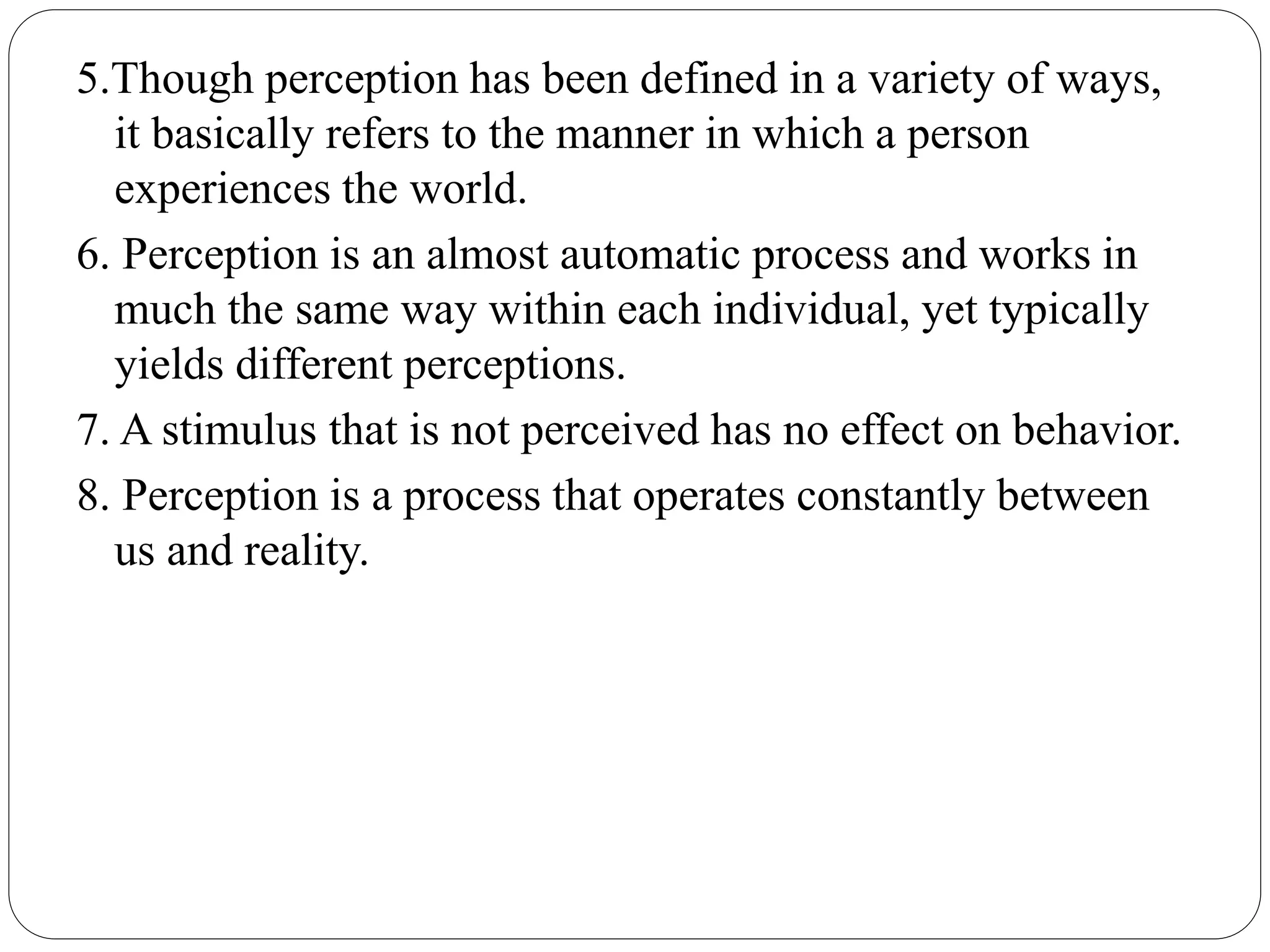 5.Though perception has been defined in a variety of ways,
it basically refers to the manner in which a person
experiences the world.
6. Perception is an almost automatic process and works in
much the same way within each individual, yet typically
yields different perceptions.
7. A stimulus that is not perceived has no effect on behavior.
8. Perception is a process that operates constantly between
us and reality.
 