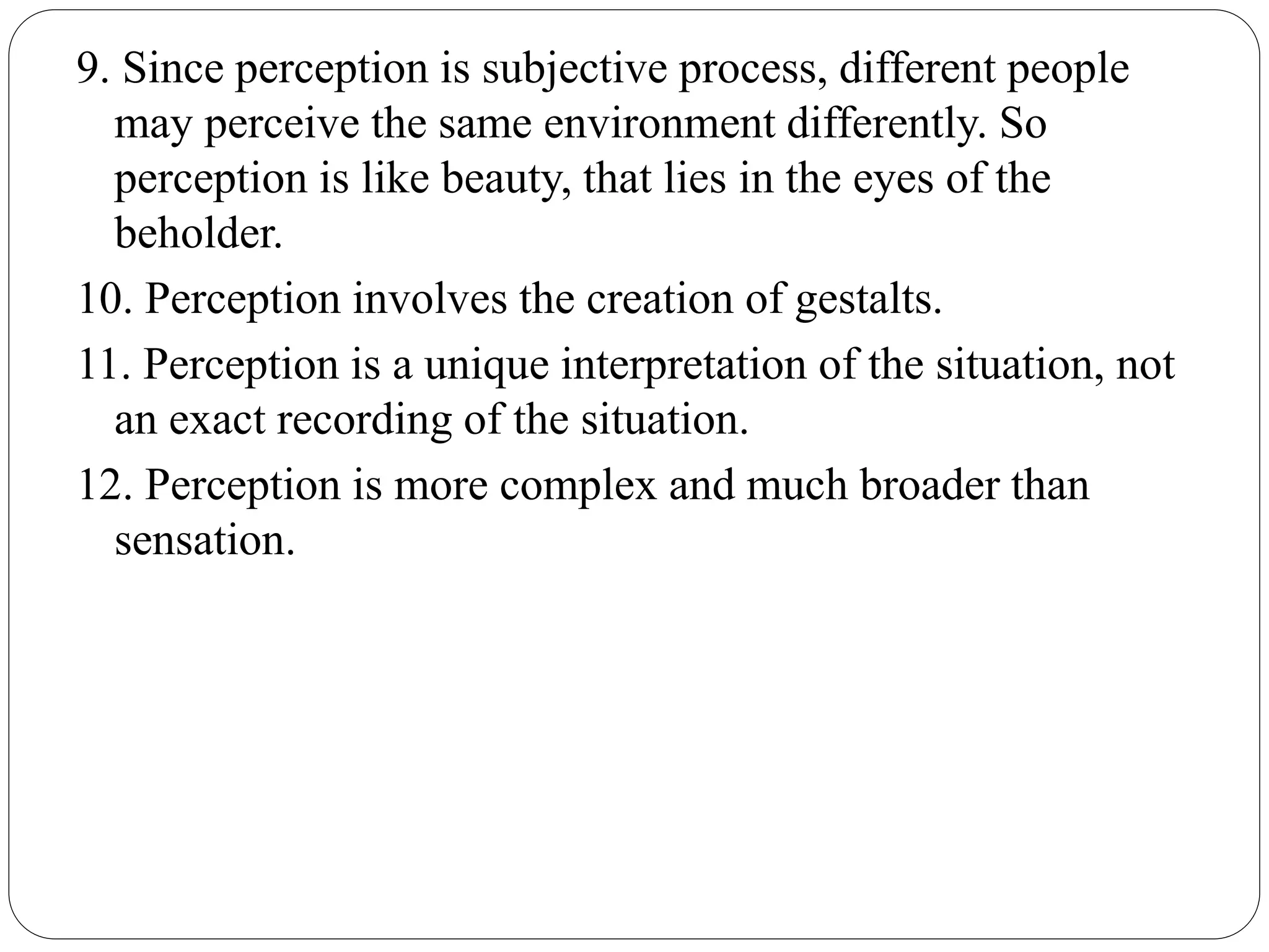 9. Since perception is subjective process, different people
may perceive the same environment differently. So
perception is like beauty, that lies in the eyes of the
beholder.
10. Perception involves the creation of gestalts.
11. Perception is a unique interpretation of the situation, not
an exact recording of the situation.
12. Perception is more complex and much broader than
sensation.
 
