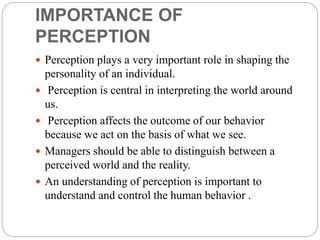 IMPORTANCE OF
PERCEPTION
 Perception plays a very important role in shaping the
personality of an individual.
 Perception is central in interpreting the world around
us.
 Perception affects the outcome of our behavior
because we act on the basis of what we see.
 Managers should be able to distinguish between a
perceived world and the reality.
 An understanding of perception is important to
understand and control the human behavior .
 