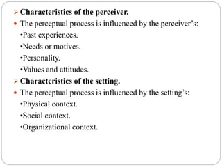  Characteristics of the perceiver.
 The perceptual process is influenced by the perceiver’s:
•Past experiences.
•Needs or motives.
•Personality.
•Values and attitudes.
 Characteristics of the setting.
 The perceptual process is influenced by the setting’s:
•Physical context.
•Social context.
•Organizational context.
 
