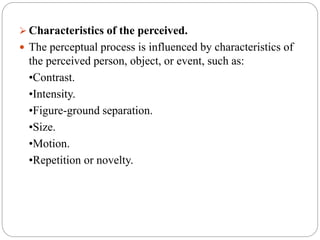  Characteristics of the perceived.
 The perceptual process is influenced by characteristics of
the perceived person, object, or event, such as:
•Contrast.
•Intensity.
•Figure-ground separation.
•Size.
•Motion.
•Repetition or novelty.
 