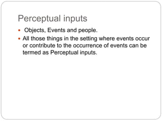 Perceptual inputs
 Objects, Events and people.
 All those things in the setting where events occur
or contribute to the occurrence of events can be
termed as Perceptual inputs.
 