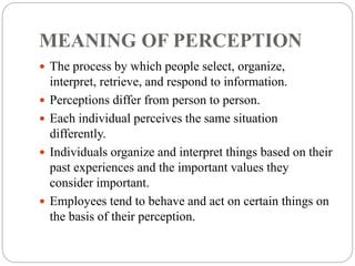 MEANING OF PERCEPTION
 The process by which people select, organize,
interpret, retrieve, and respond to information.
 Perceptions differ from person to person.
 Each individual perceives the same situation
differently.
 Individuals organize and interpret things based on their
past experiences and the important values they
consider important.
 Employees tend to behave and act on certain things on
the basis of their perception.
 