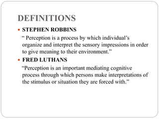 DEFINITIONS
 STEPHEN ROBBINS
“ Perception is a process by which individual’s
organize and interpret the sensory impressions in order
to give meaning to their environment.”
 FRED LUTHANS
“Perception is an important mediating cognitive
process through which persons make interpretations of
the stimulus or situation they are forced with.”
 