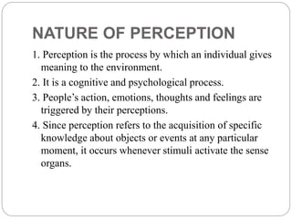 NATURE OF PERCEPTION
1. Perception is the process by which an individual gives
meaning to the environment.
2. It is a cognitive and psychological process.
3. People’s action, emotions, thoughts and feelings are
triggered by their perceptions.
4. Since perception refers to the acquisition of specific
knowledge about objects or events at any particular
moment, it occurs whenever stimuli activate the sense
organs.
 