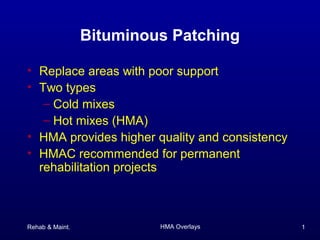 Rehab & Maint. HMA Overlays 1
Bituminous Patching
• Replace areas with poor support
• Two types
– Cold mixes
– Hot mixes (HMA)
• HMA provides higher quality and consistency
• HMAC recommended for permanent
rehabilitation projects
 