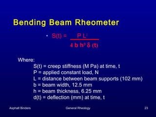 Bending Beam Rheometer
• S(t) =

P L3
4 b h3 δ (t)

Where:
S(t) = creep stiffness (M Pa) at time, t
P = applied constant load, N
L = distance between beam supports (102 mm)
b = beam width, 12.5 mm
h = beam thickness, 6.25 mm
d(t) = deflection (mm) at time, t
Asphalt Binders

General Rheology

23

 