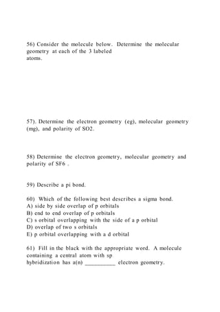 56) Consider the molecule below. Determine the molecular
geometry at each of the 3 labeled
atoms.
57). Determine the electron geometry (eg), molecular geometry
(mg), and polarity of SO2.
58) Determine the electron geometry, molecular geometry and
polarity of SF6 .
59) Describe a pi bond.
60) Which of the following best describes a sigma bond.
A) side by side overlap of p orbitals
B) end to end overlap of p orbitals
C) s orbital overlapping with the side of a p orbital
D) overlap of two s orbitals
E) p orbital overlapping with a d orbital
61) Fill in the black with the appropriate word. A molecule
containing a central atom with sp
hybridization has a(n) __________ electron geometry.
 