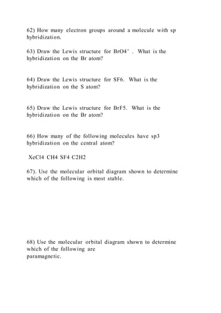 62) How many electron groups around a molecule with sp
hybridization.
63) Draw the Lewis structure for BrO4⁻ . What is the
hybridization on the Br atom?
64) Draw the Lewis structure for SF6. What is the
hybridization on the S atom?
65) Draw the Lewis structure for BrF5. What is the
hybridization on the Br atom?
66) How many of the following molecules have sp3
hybridization on the central atom?
XeCl4 CH4 SF4 C2H2
67). Use the molecular orbital diagram shown to determine
which of the following is most stable.
68) Use the molecular orbital diagram shown to determine
which of the following are
paramagnetic.
 