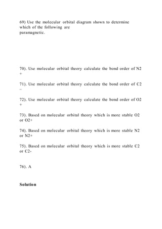 69) Use the molecular orbital diagram shown to determine
which of the following are
paramagnetic.
70). Use molecular orbital theory calculate the bond order of N2
+
71). Use molecular orbital theory calculate the bond order of C2
–
72). Use molecular orbital theory calculate the bond order of O2
+
73). Based on molecular orbital theory which is more stable O2
or O2+
74). Based on molecular orbital theory which is more stable N2
or N2+
75). Based on molecular orbital theory which is more stable C2
or C2-
76). A
Solution
 