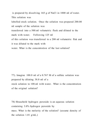is prepared by dissolving 165 g of NaCl in 1000 ml of water.
This solution was
labelled stock solution. Once the solution was prepared 200.00
ml sample of the solution was
transferred into a 500.ml volumetric flask and diluted to the
mark with water. Following 125 ml
of this solution was transferred to a 200 ml volumetric flak and
it was diluted to the mark with
water. What is the concentration of the last solution?
77). Imagine 100.0 ml of a 0.767 M of a sulfate solution was
prepared by diluting 38.0 ml of a
stock solution to 100.ml with water. What is the concentration
of the original solution?
78) Household hydrogen peroxide is an aqueous solution
containing 3.0% hydrogen peroxide by
mass. What is the molarity of the solution? (assume density of
the solution 1.01 g/mL.)
 