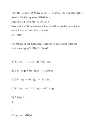 79). The Density of Nitric acid is 1.41 g/mL. Giving that Nitric
Acid is 70.3%. by mass HNO3 in a
concentrated form that is 70.3% n
How much of the concentrated acid will be needed in order to
make 1.15L of a 0.100M solution
of HNO3?
80) Which of the following reactions is associated with the
lattice energy of Li2O (ΔH°latt)?
A) Li2O(s) → 2 Li⁺ (g) + O2⁻ (g)
B) 2 Li⁺ (aq) + O2⁻ (aq) → Li2O(s)
C) 2 Li⁺ (g) + O2⁻ (g) → Li2O(s)
D) Li2O(s) → 2 Li⁺ (aq) + O2⁻ (aq)
E) 2 Li(s) +
2
1
O2(g) → Li2O(s)
 