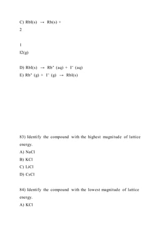 C) RbI(s) → Rb(s) +
2
1
I2(g)
D) RbI(s) → Rb⁺ (aq) + I⁻ (aq)
E) Rb⁺ (g) + I⁻ (g) → RbI(s)
83) Identify the compound with the highest magnitude of lattice
energy.
A) NaCl
B) KCl
C) LiCl
D) CsCl
84) Identify the compound with the lowest magnitude of lattice
energy.
A) KCl
 
