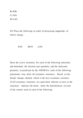 B) KBr
C) SrO
D) CaO
85) Place the following in order of decreasing magnitude of
lattice energy.
K2O Rb2S Li2O
Draw the Lewis structures for each of the following molecules
and determine the electron pair geometry and the molecular
geometry as predicted by the VSEPR.For each of the following
polyatomic ions, draw all resonance structures. Based on the
formal charges identify which is the best resonance structure.
(if all resonance structures are equivalent indicate so next to the
structure). Indicate the bond ...State the hybridization of each
of the central atom in each of the following.
 