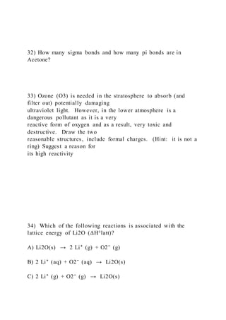 32) How many sigma bonds and how many pi bonds are in
Acetone?
33) Ozone (O3) is needed in the stratosphere to absorb (and
filter out) potentially damaging
ultraviolet light. However, in the lower atmosphere is a
dangerous pollutant as it is a very
reactive form of oxygen and as a result, very toxic and
destructive. Draw the two
reasonable structures, include formal charges. (Hint: it is not a
ring) Suggest a reason for
its high reactivity
34) Which of the following reactions is associated with the
lattice energy of Li2O (ΔH°latt)?
A) Li2O(s) → 2 Li⁺ (g) + O2⁻ (g)
B) 2 Li⁺ (aq) + O2⁻ (aq) → Li2O(s)
C) 2 Li⁺ (g) + O2⁻ (g) → Li2O(s)
 
