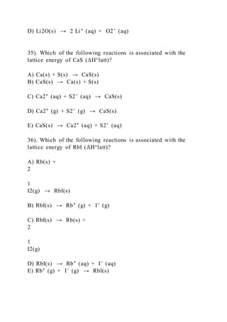 D) Li2O(s) → 2 Li⁺ (aq) + O2⁻ (aq)
35). Which of the following reactions is associated with the
lattice energy of CaS (ΔH°latt)?
A) Ca(s) + S(s) → CaS(s)
B) CaS(s) → Ca(s) + S(s)
C) Ca2⁺ (aq) + S2⁻ (aq) → CaS(s)
D) Ca2⁺ (g) + S2⁻ (g) → CaS(s)
E) CaS(s) → Ca2⁺ (aq) + S2⁻ (aq)
36). Which of the following reactions is associated with the
lattice energy of RbI (ΔH°latt)?
A) Rb(s) +
2
1
I2(g) → RbI(s)
B) RbI(s) → Rb⁺ (g) + I⁻ (g)
C) RbI(s) → Rb(s) +
2
1
I2(g)
D) RbI(s) → Rb⁺ (aq) + I⁻ (aq)
E) Rb⁺ (g) + I⁻ (g) → RbI(s)
 
