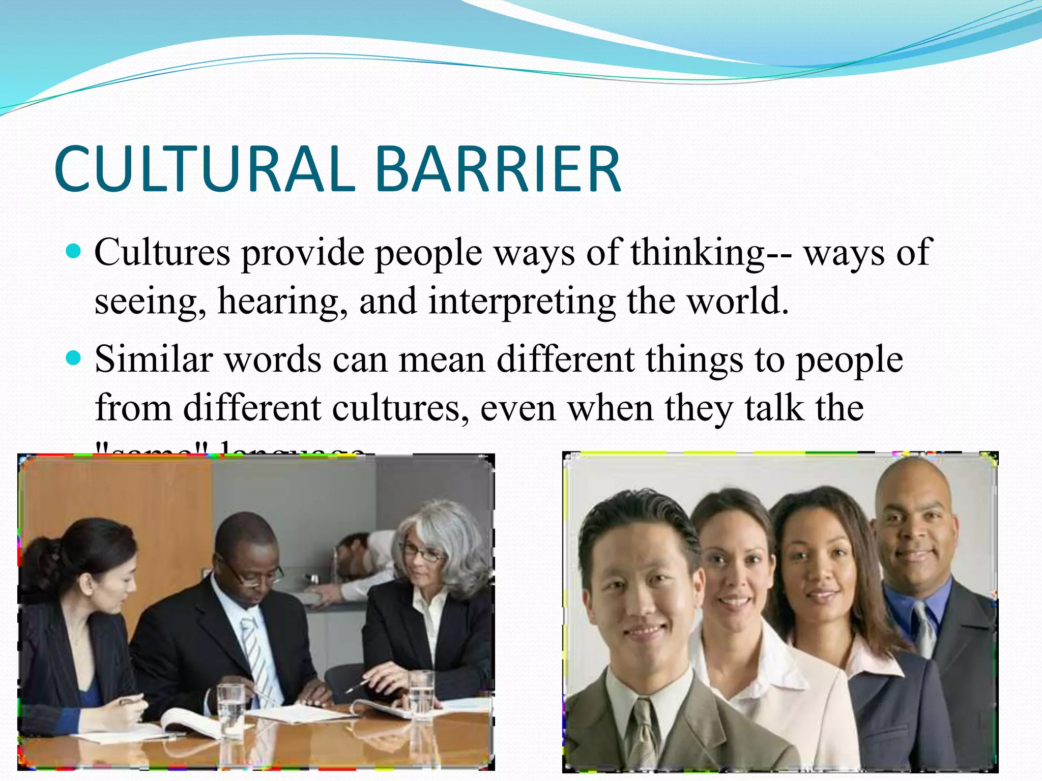 CULTURAL BARRIER
 Cultures provide people ways of thinking-- ways of
seeing, hearing, and interpreting the world.
 Similar words can mean different things to people
from different cultures, even when they talk the
"same" language.
 