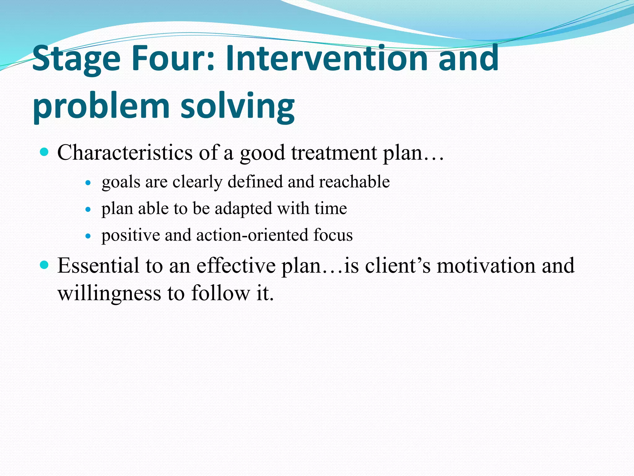 Stage Four: Intervention and
problem solving
 Characteristics of a good treatment plan…
 goals are clearly defined and reachable
 plan able to be adapted with time
 positive and action-oriented focus
 Essential to an effective plan…is client’s motivation and
willingness to follow it.
 