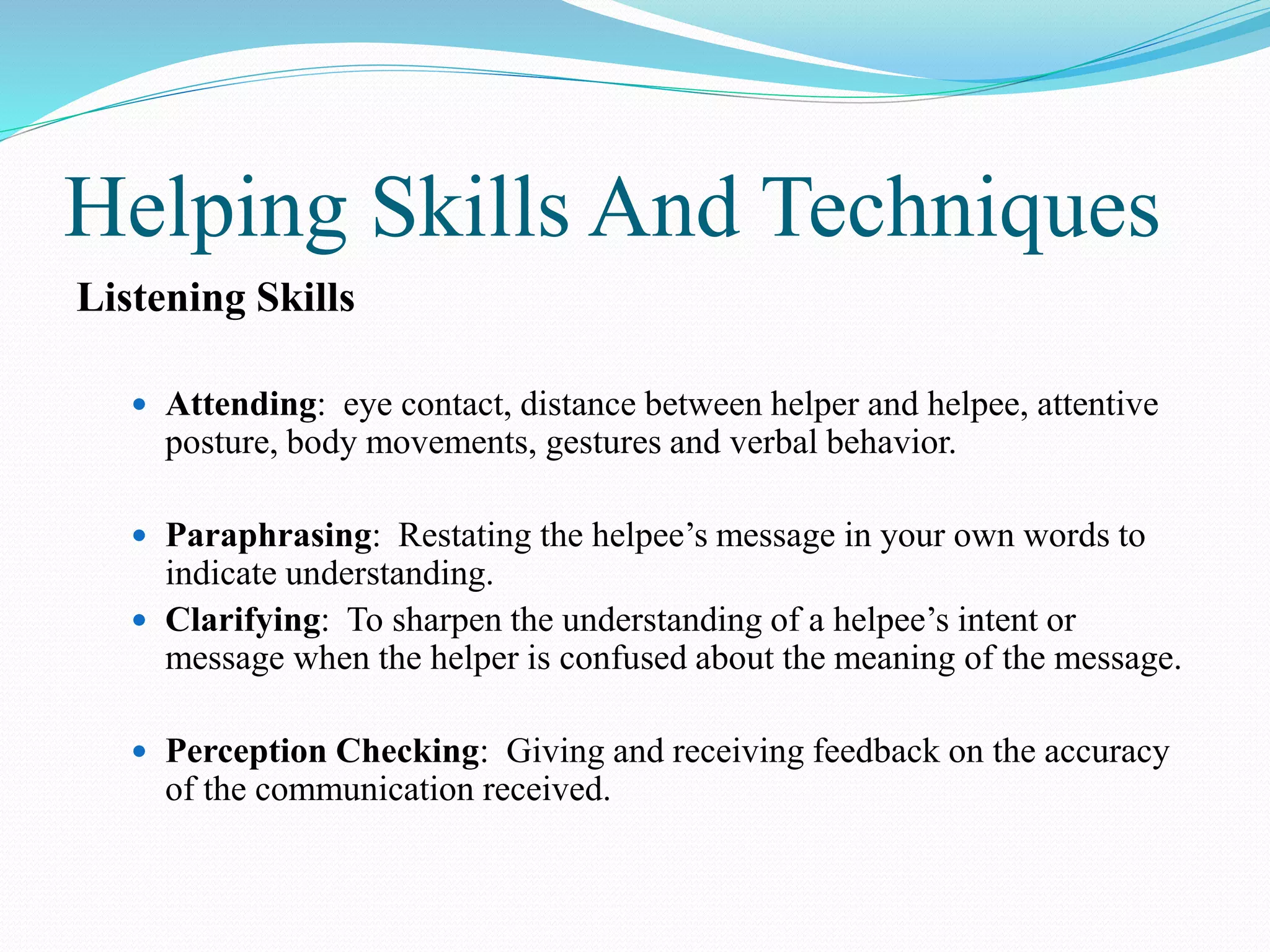 Helping Skills And Techniques
Listening Skills
 Attending: eye contact, distance between helper and helpee, attentive
posture, body movements, gestures and verbal behavior.
 Paraphrasing: Restating the helpee’s message in your own words to
indicate understanding.
 Clarifying: To sharpen the understanding of a helpee’s intent or
message when the helper is confused about the meaning of the message.
 Perception Checking: Giving and receiving feedback on the accuracy
of the communication received.
 