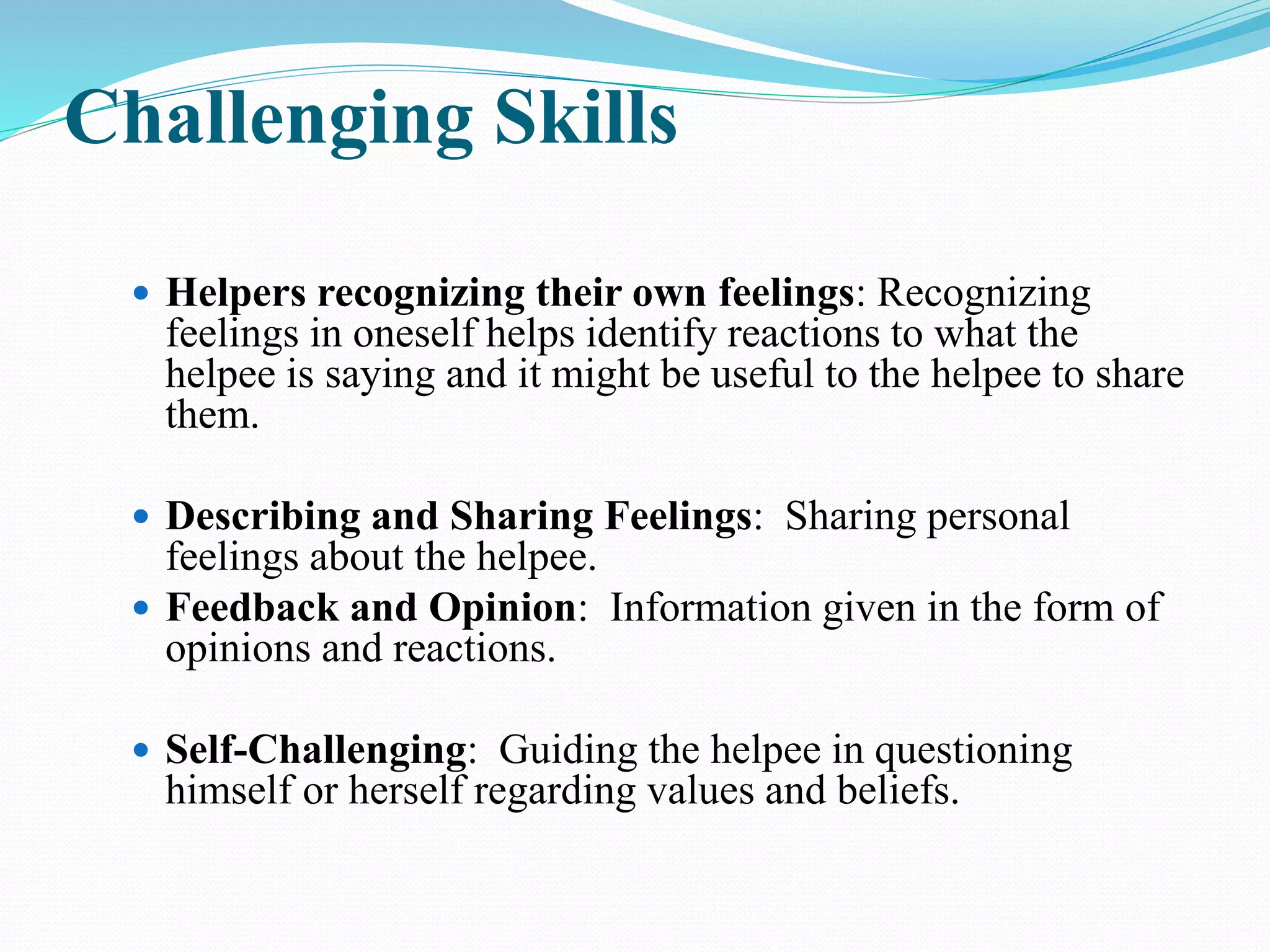 Challenging Skills
 Helpers recognizing their own feelings: Recognizing
feelings in oneself helps identify reactions to what the
helpee is saying and it might be useful to the helpee to share
them.
 Describing and Sharing Feelings: Sharing personal
feelings about the helpee.
 Feedback and Opinion: Information given in the form of
opinions and reactions.
 Self-Challenging: Guiding the helpee in questioning
himself or herself regarding values and beliefs.
 