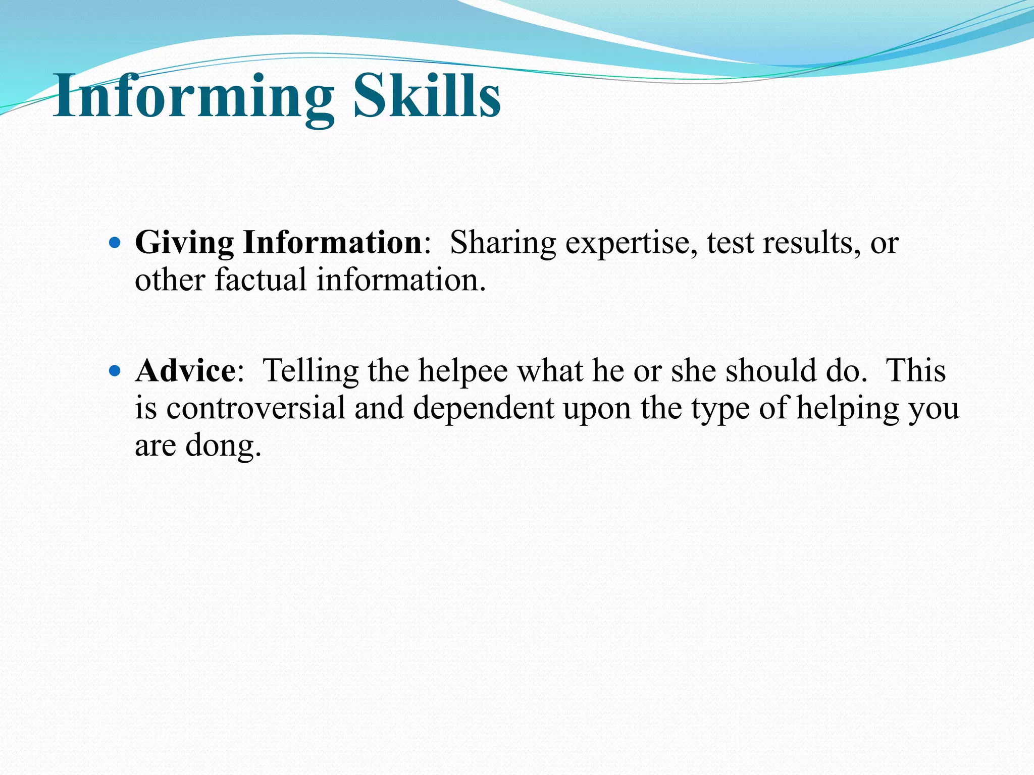 Informing Skills
 Giving Information: Sharing expertise, test results, or
other factual information.
 Advice: Telling the helpee what he or she should do. This
is controversial and dependent upon the type of helping you
are dong.
 