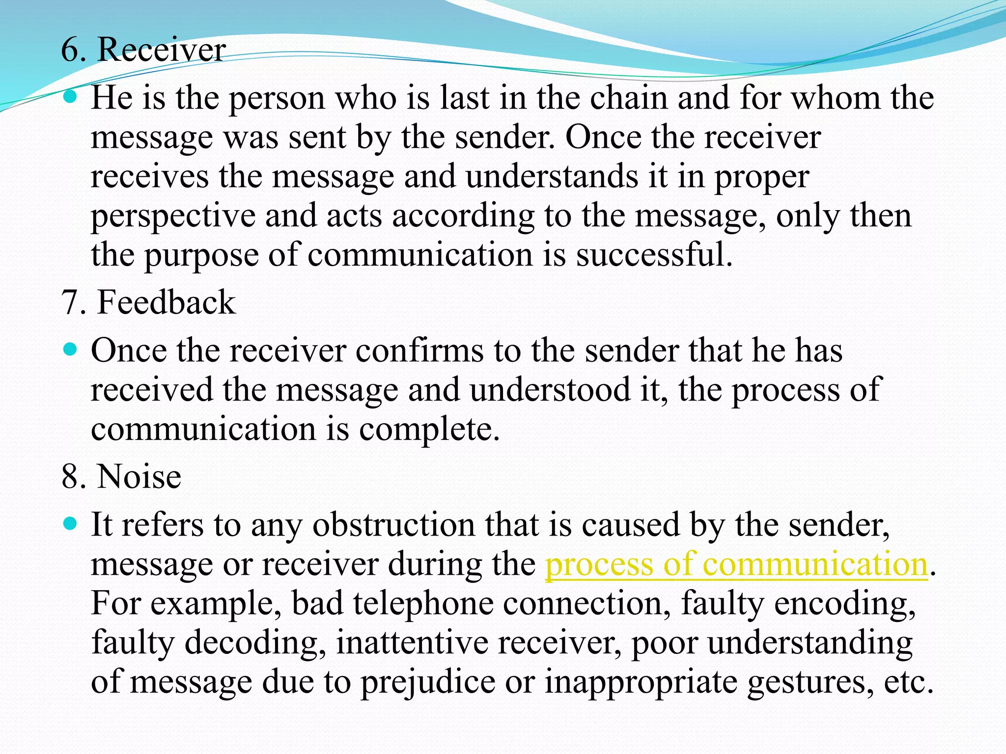 6. Receiver
 He is the person who is last in the chain and for whom the
message was sent by the sender. Once the receiver
receives the message and understands it in proper
perspective and acts according to the message, only then
the purpose of communication is successful.
7. Feedback
 Once the receiver confirms to the sender that he has
received the message and understood it, the process of
communication is complete.
8. Noise
 It refers to any obstruction that is caused by the sender,
message or receiver during the process of communication.
For example, bad telephone connection, faulty encoding,
faulty decoding, inattentive receiver, poor understanding
of message due to prejudice or inappropriate gestures, etc.
 