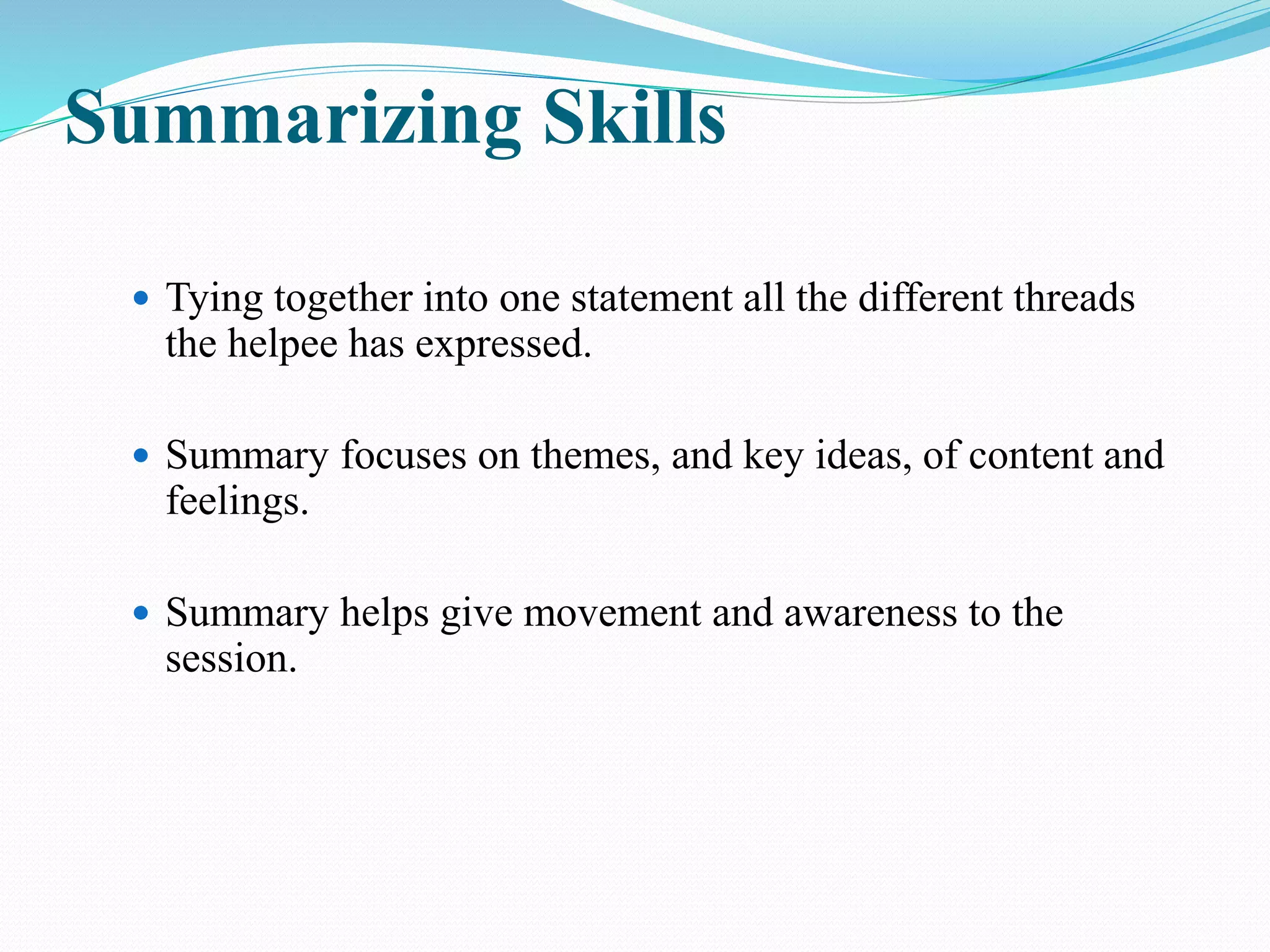 Summarizing Skills
 Tying together into one statement all the different threads
the helpee has expressed.
 Summary focuses on themes, and key ideas, of content and
feelings.
 Summary helps give movement and awareness to the
session.
 