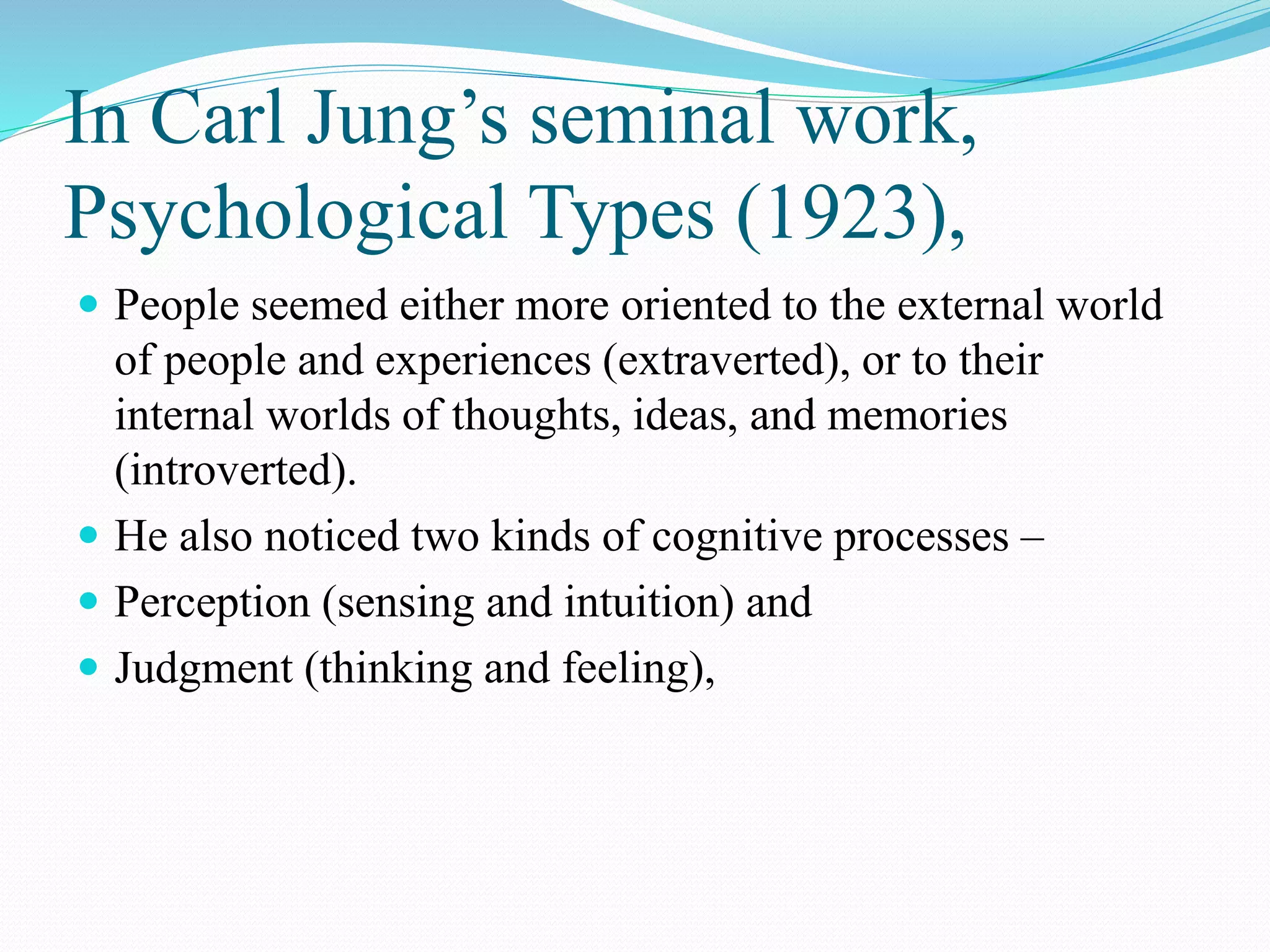 In Carl Jung’s seminal work,
Psychological Types (1923),
 People seemed either more oriented to the external world
of people and experiences (extraverted), or to their
internal worlds of thoughts, ideas, and memories
(introverted).
 He also noticed two kinds of cognitive processes –
 Perception (sensing and intuition) and
 Judgment (thinking and feeling),
 
