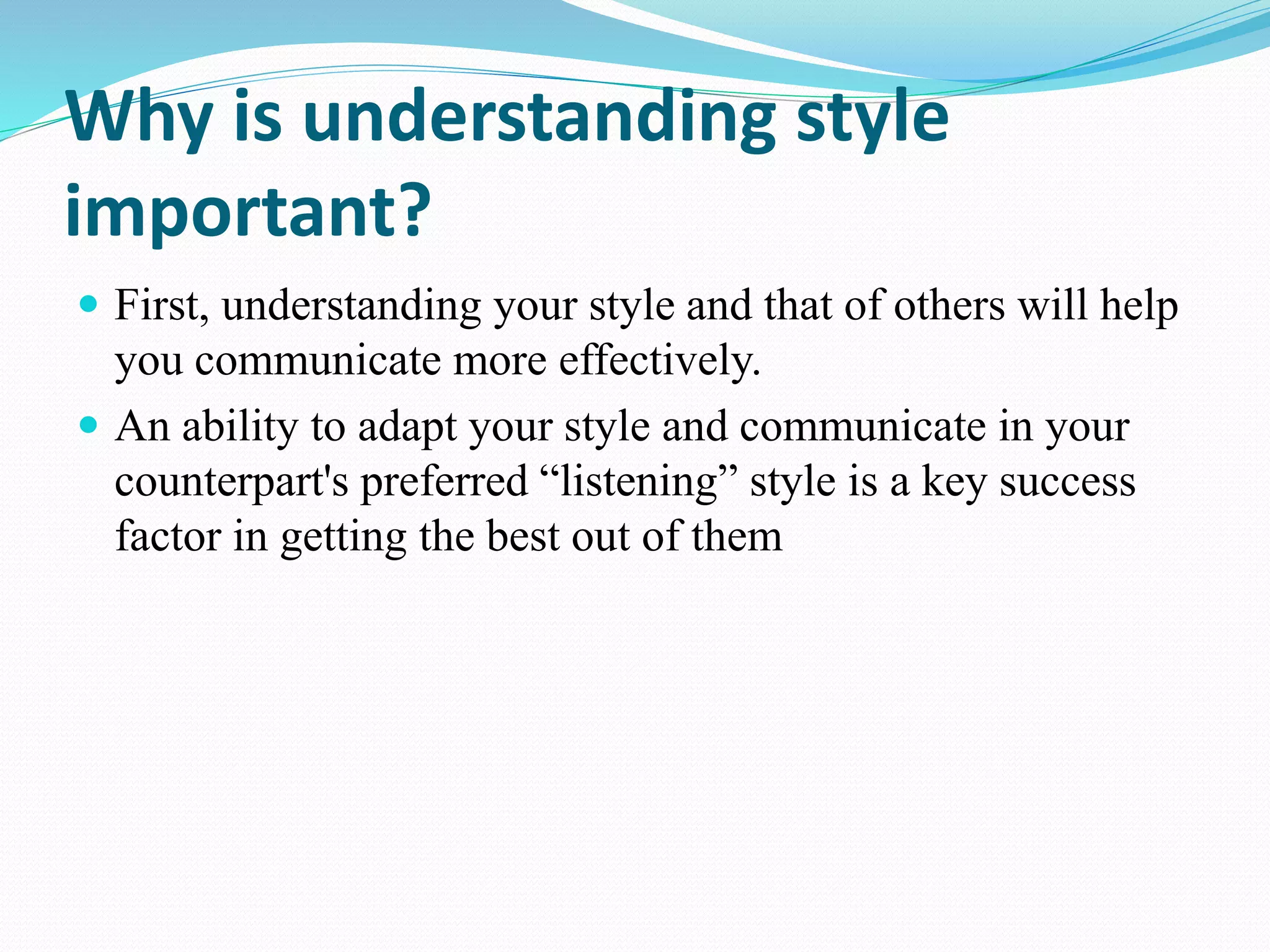 Why is understanding style
important?
 First, understanding your style and that of others will help
you communicate more effectively.
 An ability to adapt your style and communicate in your
counterpart's preferred “listening” style is a key success
factor in getting the best out of them
 