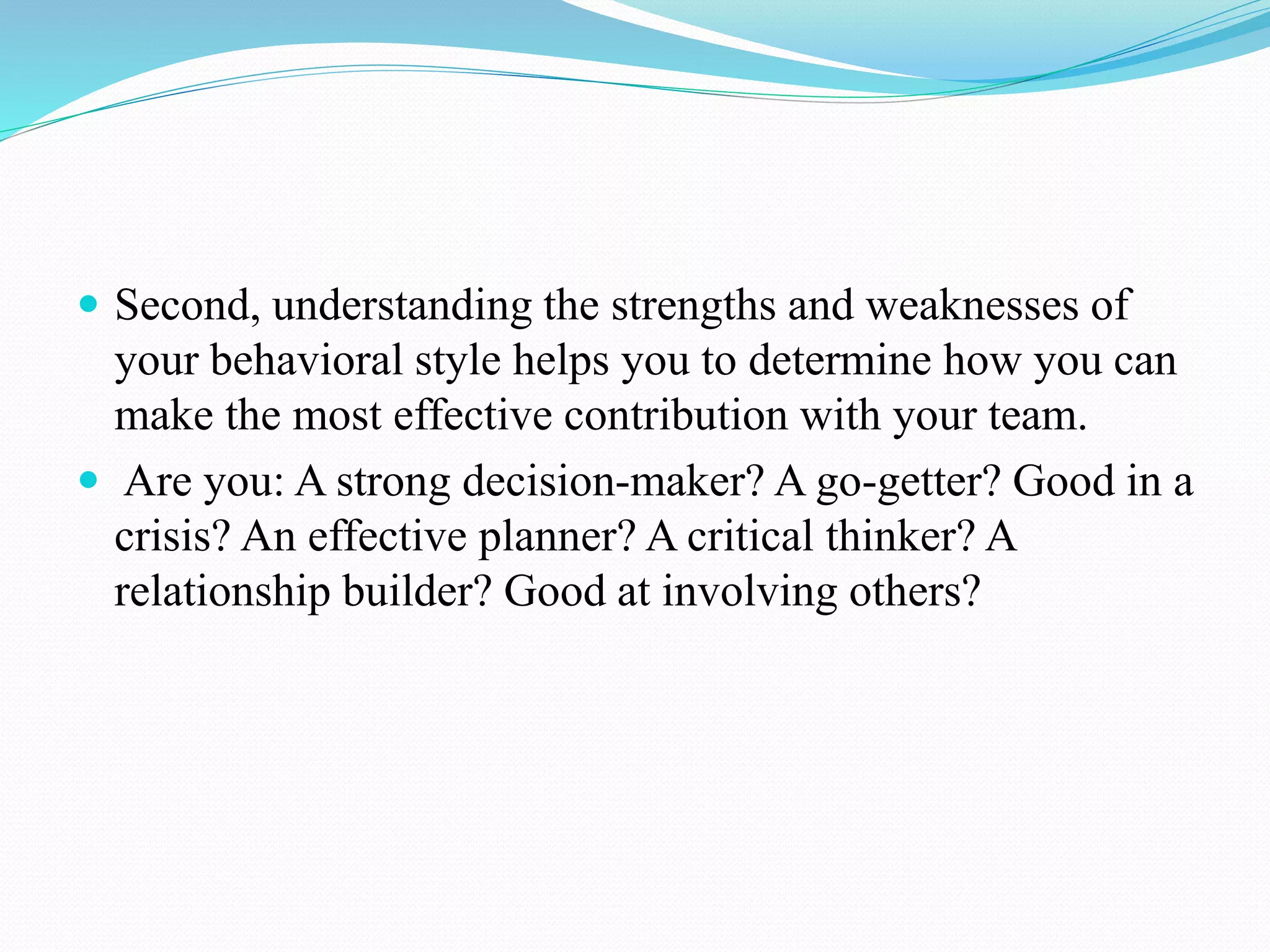  Second, understanding the strengths and weaknesses of
your behavioral style helps you to determine how you can
make the most effective contribution with your team.
 Are you: A strong decision-maker? A go-getter? Good in a
crisis? An effective planner? A critical thinker? A
relationship builder? Good at involving others?
 