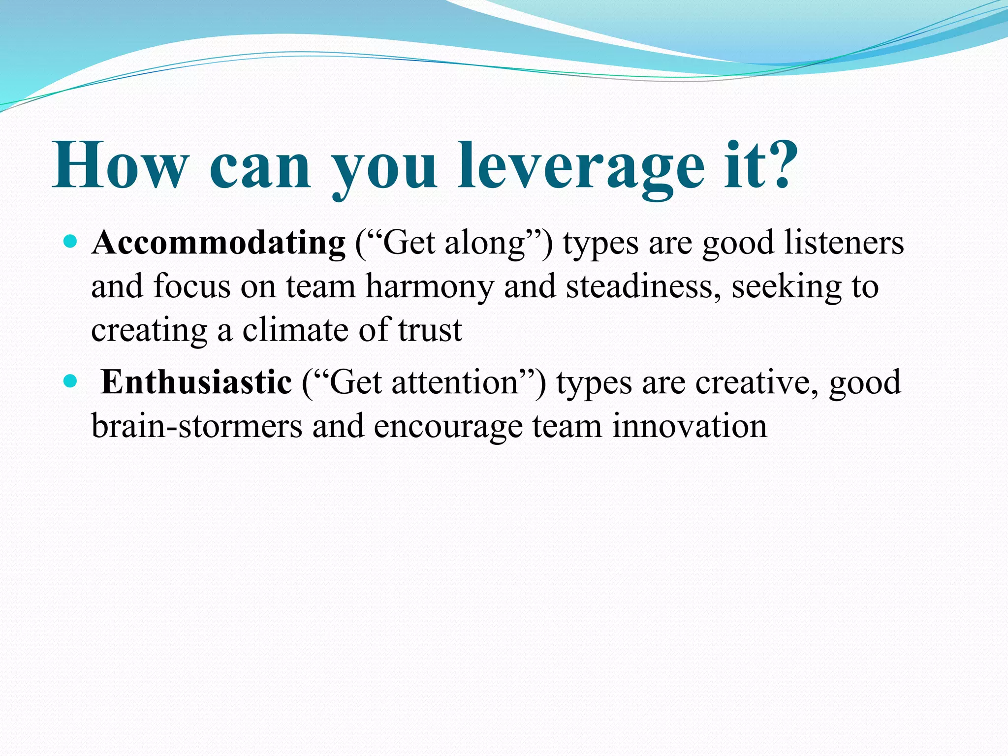 How can you leverage it?
 Accommodating (“Get along”) types are good listeners
and focus on team harmony and steadiness, seeking to
creating a climate of trust
 Enthusiastic (“Get attention”) types are creative, good
brain-stormers and encourage team innovation
 