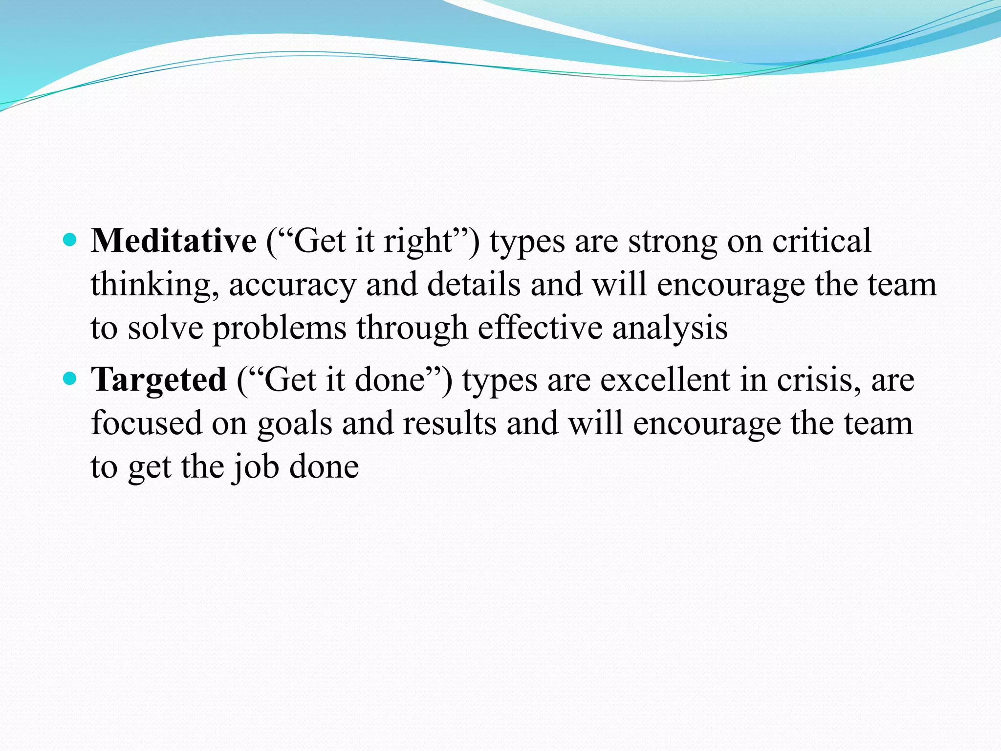  Meditative (“Get it right”) types are strong on critical
thinking, accuracy and details and will encourage the team
to solve problems through effective analysis
 Targeted (“Get it done”) types are excellent in crisis, are
focused on goals and results and will encourage the team
to get the job done
 