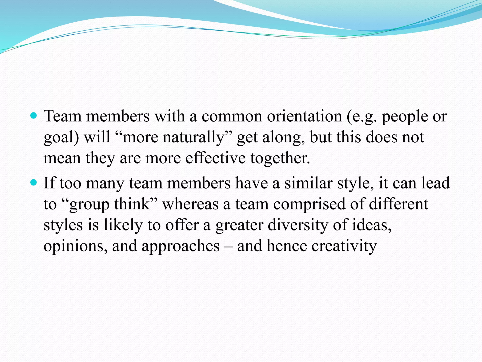 Team members with a common orientation (e.g. people or
goal) will “more naturally” get along, but this does not
mean they are more effective together.
 If too many team members have a similar style, it can lead
to “group think” whereas a team comprised of different
styles is likely to offer a greater diversity of ideas,
opinions, and approaches – and hence creativity
 