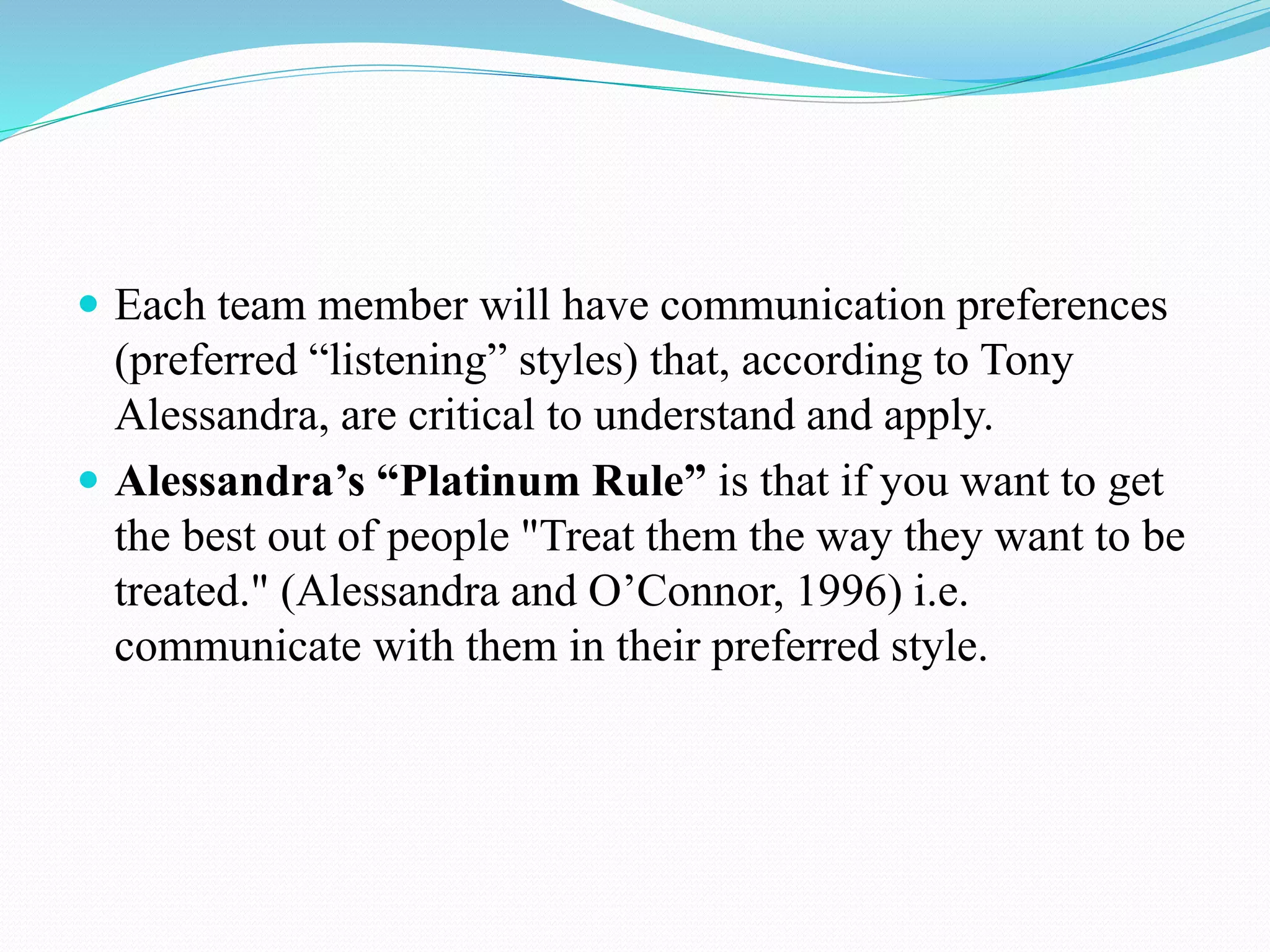  Each team member will have communication preferences
(preferred “listening” styles) that, according to Tony
Alessandra, are critical to understand and apply.
 Alessandra’s “Platinum Rule” is that if you want to get
the best out of people "Treat them the way they want to be
treated." (Alessandra and O’Connor, 1996) i.e.
communicate with them in their preferred style.
 