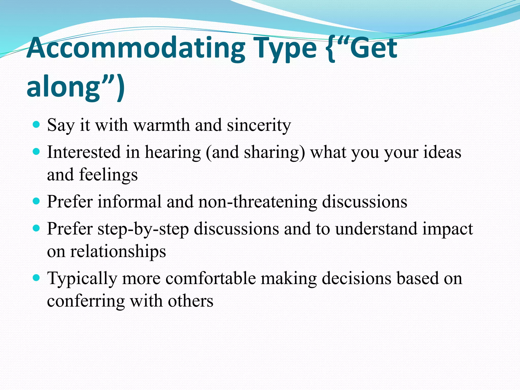 Accommodating Type {“Get
along”)
 Say it with warmth and sincerity
 Interested in hearing (and sharing) what you your ideas
and feelings
 Prefer informal and non-threatening discussions
 Prefer step-by-step discussions and to understand impact
on relationships
 Typically more comfortable making decisions based on
conferring with others
 