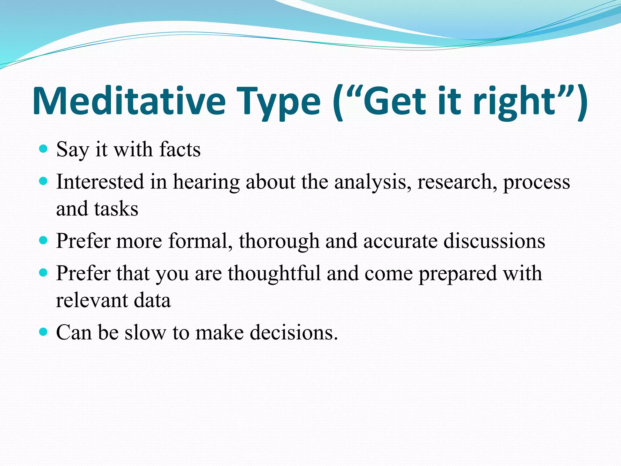 Meditative Type (“Get it right”)
 Say it with facts
 Interested in hearing about the analysis, research, process
and tasks
 Prefer more formal, thorough and accurate discussions
 Prefer that you are thoughtful and come prepared with
relevant data
 Can be slow to make decisions.
 