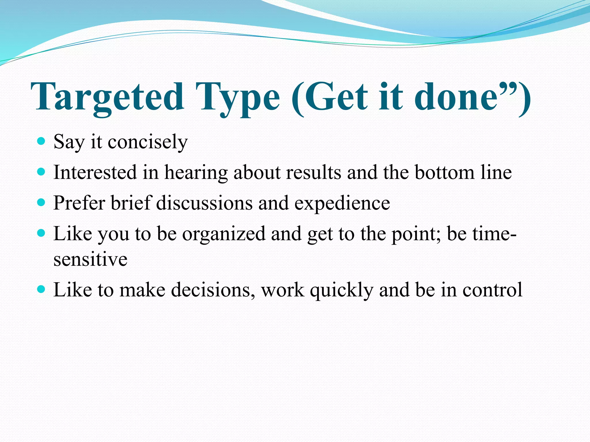 Targeted Type (Get it done”)
 Say it concisely
 Interested in hearing about results and the bottom line
 Prefer brief discussions and expedience
 Like you to be organized and get to the point; be time-
sensitive
 Like to make decisions, work quickly and be in control
 