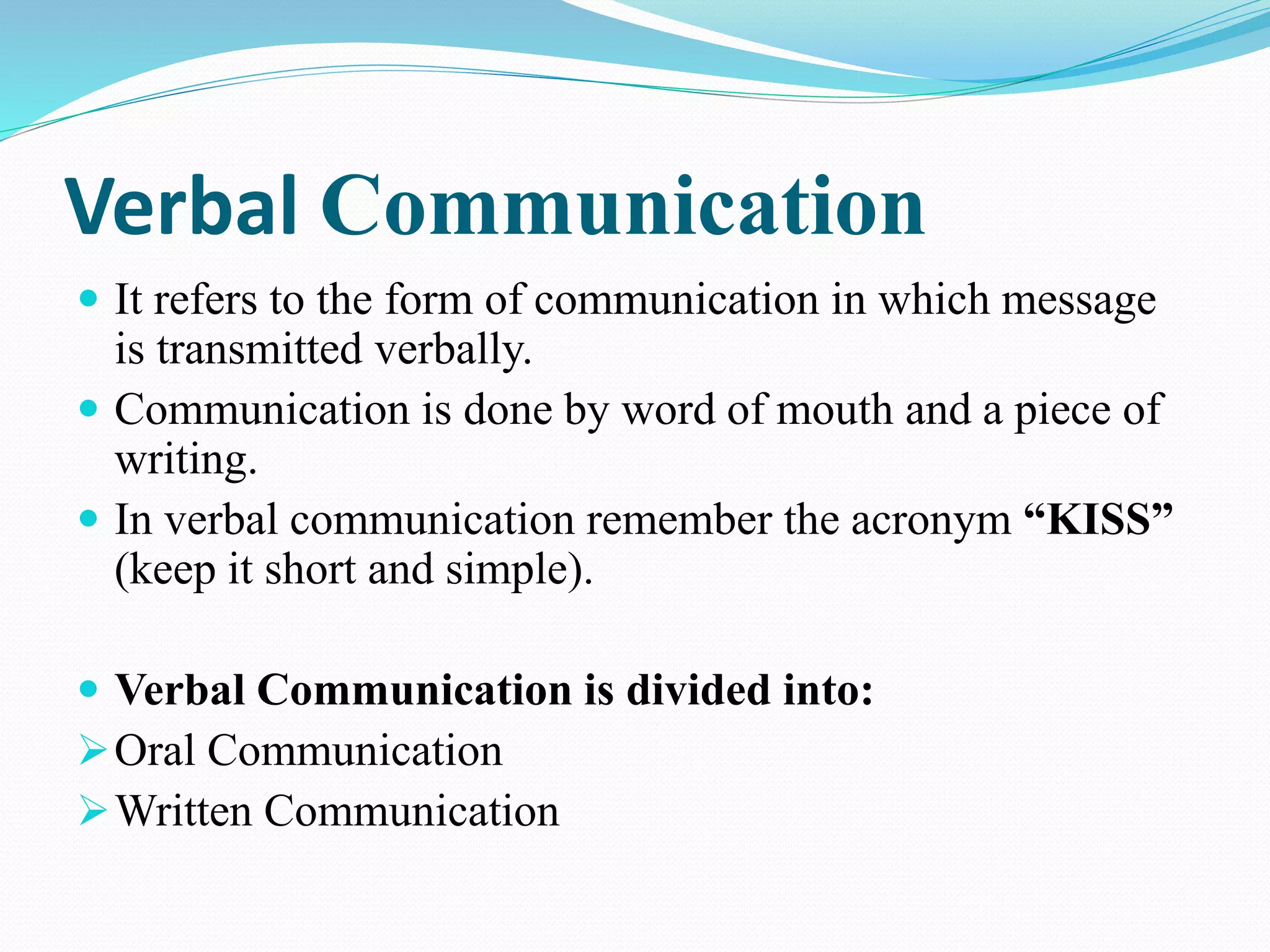 Verbal Communication
 It refers to the form of communication in which message
is transmitted verbally.
 Communication is done by word of mouth and a piece of
writing.
 In verbal communication remember the acronym “KISS”
(keep it short and simple).
 Verbal Communication is divided into:
Oral Communication
Written Communication
 