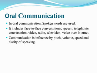 Oral Communication
 In oral communication, Spoken words are used.
 It includes face-to-face conversations, speech, telephonic
conversation, video, radio, television, voice over internet.
 Communication is influence by pitch, volume, speed and
clarity of speaking.
 