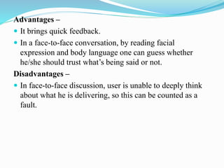 Advantages –
 It brings quick feedback.
 In a face-to-face conversation, by reading facial
expression and body language one can guess whether
he/she should trust what’s being said or not.
Disadvantages –
 In face-to-face discussion, user is unable to deeply think
about what he is delivering, so this can be counted as a
fault.
 