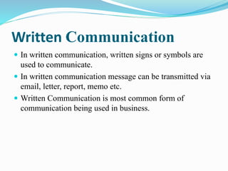 Written Communication
 In written communication, written signs or symbols are
used to communicate.
 In written communication message can be transmitted via
email, letter, report, memo etc.
 Written Communication is most common form of
communication being used in business.
 