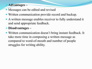 Advantages –
 Messages can be edited and revised
 Written communication provide record and backup.
 A written message enables receiver to fully understand it
and send appropriate feedback.
Disadvantages –
 Written communication doesn’t bring instant feedback. It
take more time in composing a written message as
compared to word-of-mouth and number of people
struggles for writing ability.
 
