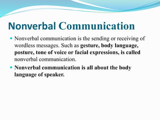 Nonverbal Communication
 Nonverbal communication is the sending or receiving of
wordless messages. Such as gesture, body language,
posture, tone of voice or facial expressions, is called
nonverbal communication.
 Nonverbal communication is all about the body
language of speaker.
 