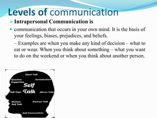 Levels of communication
Intrapersonal Communication is
 communication that occurs in your own mind. It is the basis of
your feelings, biases, prejudices, and beliefs.
– Examples are when you make any kind of decision – what to
eat or wear. When you think about something – what you want
to do on the weekend or when you think about another person.
 