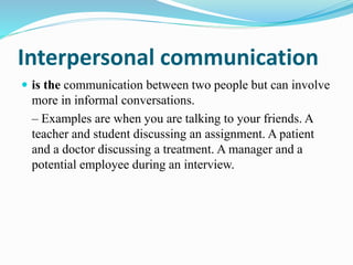 Interpersonal communication
 is the communication between two people but can involve
more in informal conversations.
– Examples are when you are talking to your friends. A
teacher and student discussing an assignment. A patient
and a doctor discussing a treatment. A manager and a
potential employee during an interview.
 