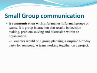 Small Group communication
 is communication within formal or informal groups or
teams. It is group interaction that results in decision
making, problem solving and discussion within an
organization.
– Examples would be a group planning a surprise birthday
party for someone. A team working together on a project.
 
