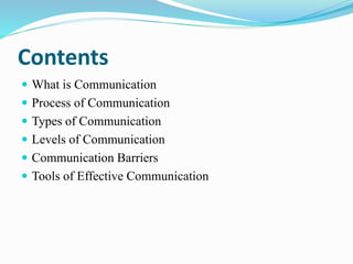Contents
 What is Communication
 Process of Communication
 Types of Communication
 Levels of Communication
 Communication Barriers
 Tools of Effective Communication
 