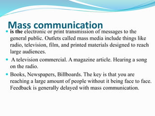 Mass communication is the electronic or print transmission of messages to the
general public. Outlets called mass media include things like
radio, television, film, and printed materials designed to reach
large audiences.
 A television commercial. A magazine article. Hearing a song
on the radio.
 Books, Newspapers, Billboards. The key is that you are
reaching a large amount of people without it being face to face.
Feedback is generally delayed with mass communication.
 